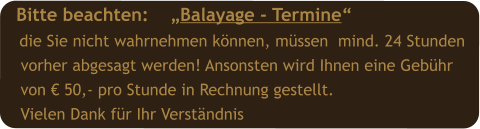 Bitte beachten:    „Balayage - Termine“  die Sie nicht wahrnehmen können, müssen  mind. 24 Stunden  vorher abgesagt werden! Ansonsten wird Ihnen eine Gebühr   von € 50,- pro Stunde in Rechnung gestellt.  Vielen Dank für Ihr Verständnis